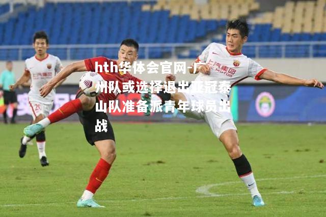 hth华体会官网-广州队或选择退出亚冠泰山队准备派青年球员出战