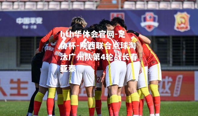 hth华体会官网-足协杯-陕西联合点球淘汰广州队第4轮战长春亚泰