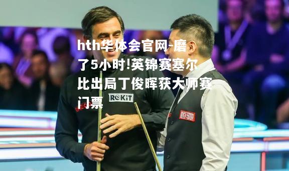 hth华体会官网-磨了5小时!英锦赛塞尔比出局丁俊晖获大师赛门票