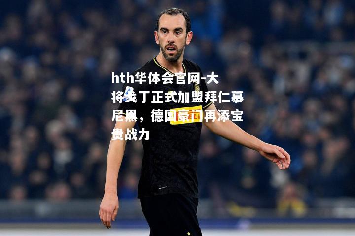 hth华体会官网-大将戈丁正式加盟拜仁慕尼黑，德国豪门再添宝贵战力