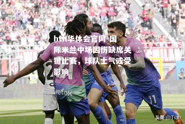 hth华体会官网-国际米兰中场因伤缺席关键比赛，球队士气或受影响