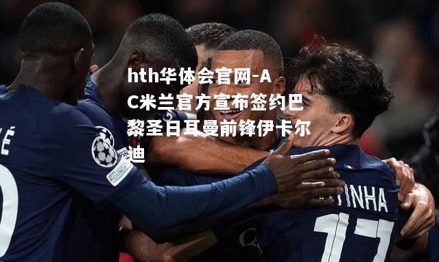 hth华体会官网-AC米兰官方宣布签约巴黎圣日耳曼前锋伊卡尔迪