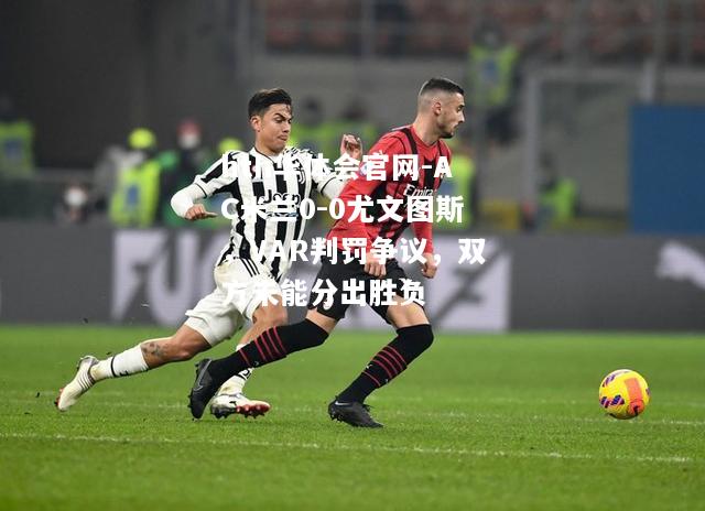 hth华体会官网-AC米兰0-0尤文图斯，VAR判罚争议，双方未能分出胜负