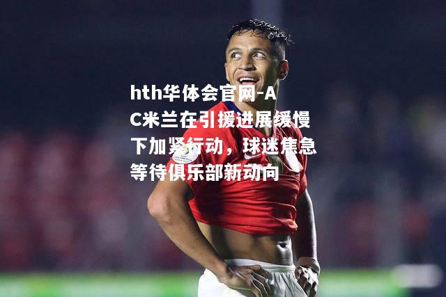 hth华体会官网-AC米兰在引援进展缓慢下加紧行动，球迷焦急等待俱乐部新动向
