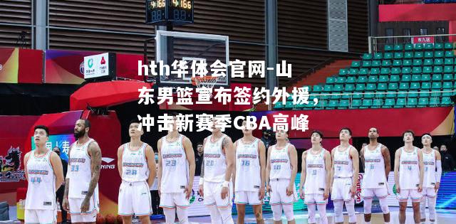 hth华体会官网-山东男篮宣布签约外援，冲击新赛季CBA高峰