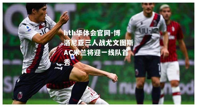 hth华体会官网-博洛尼亚三人战尤文图斯AC米兰将迎一线队首秀