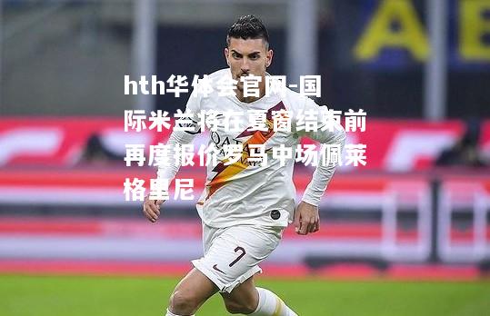 hth华体会官网-国际米兰将在夏窗结束前再度报价罗马中场佩莱格里尼