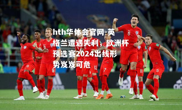hth华体会官网-英格兰遭遇失利，欧洲杯预选赛2024出线形势岌岌可危