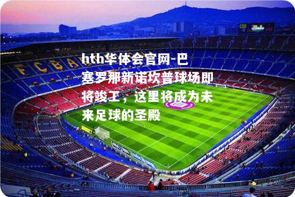 hth华体会官网-巴塞罗那新诺坎普球场即将竣工，这里将成为未来足球的圣殿