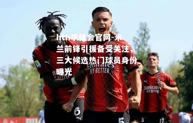 hth华体会官网-米兰前锋引援备受关注，三大候选热门球员身份曝光