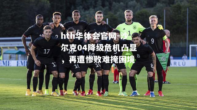 hth华体会官网-沙尔克04降级危机凸显，再遭惨败难掩困境