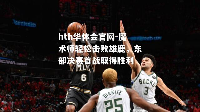 魔术师轻松击败雄鹿，东部决赛首战取得胜利