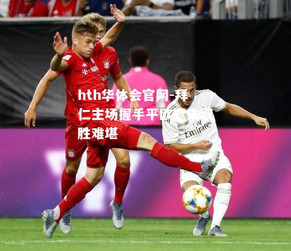 hth华体会官网-拜仁主场握手平欧冠未取胜难堪