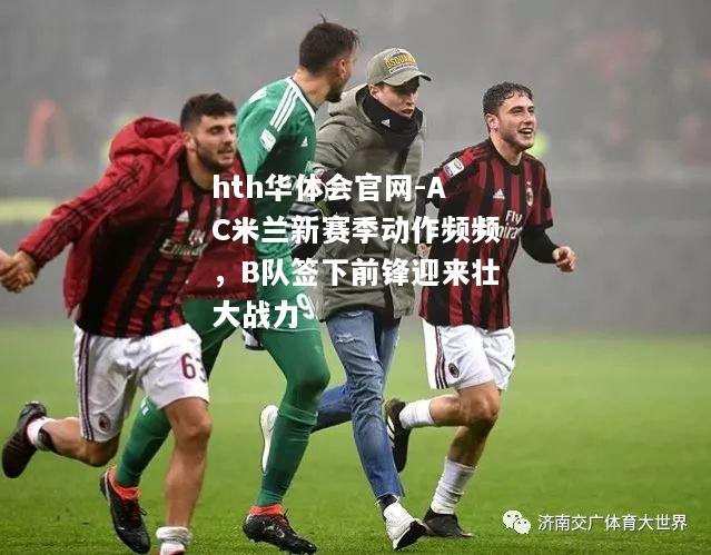hth华体会官网-AC米兰新赛季动作频频，B队签下前锋迎来壮大战力