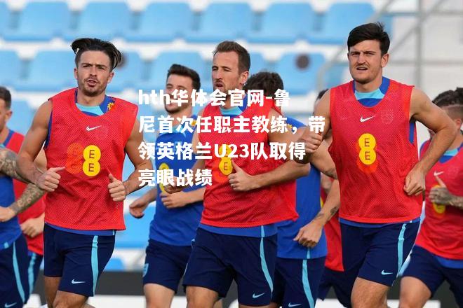 hth华体会官网-鲁尼首次任职主教练，带领英格兰U23队取得亮眼战绩