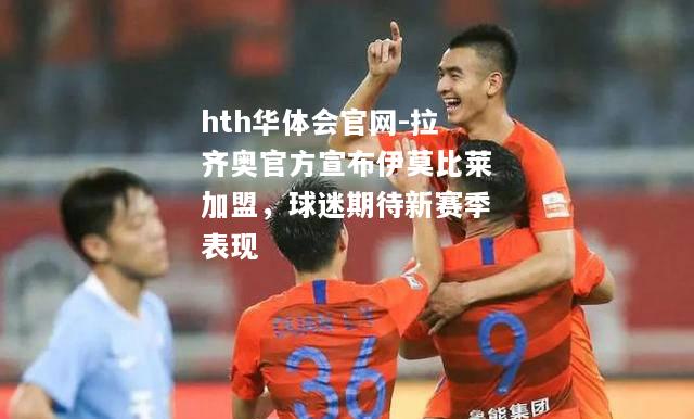hth华体会官网-拉齐奥官方宣布伊莫比莱加盟，球迷期待新赛季表现