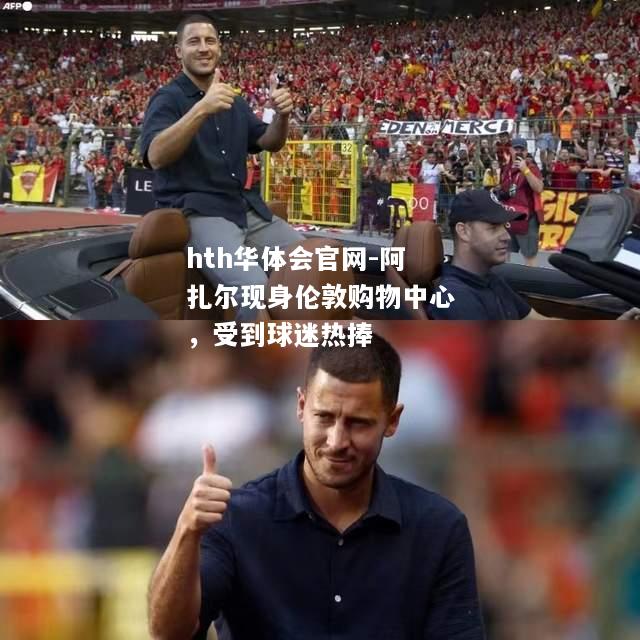 hth华体会官网-阿扎尔现身伦敦购物中心，受到球迷热捧