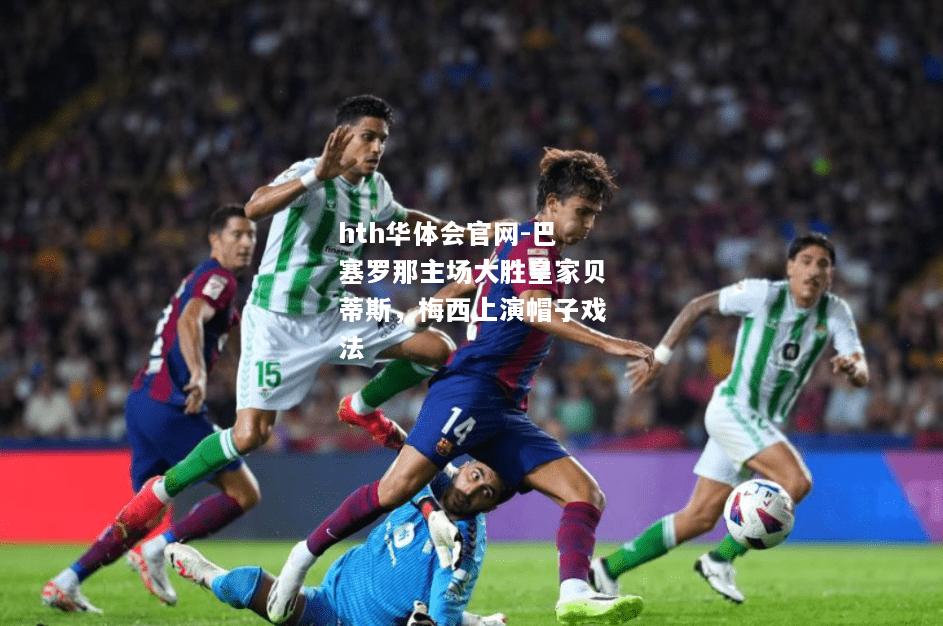 hth华体会官网-巴塞罗那主场大胜皇家贝蒂斯，梅西上演帽子戏法