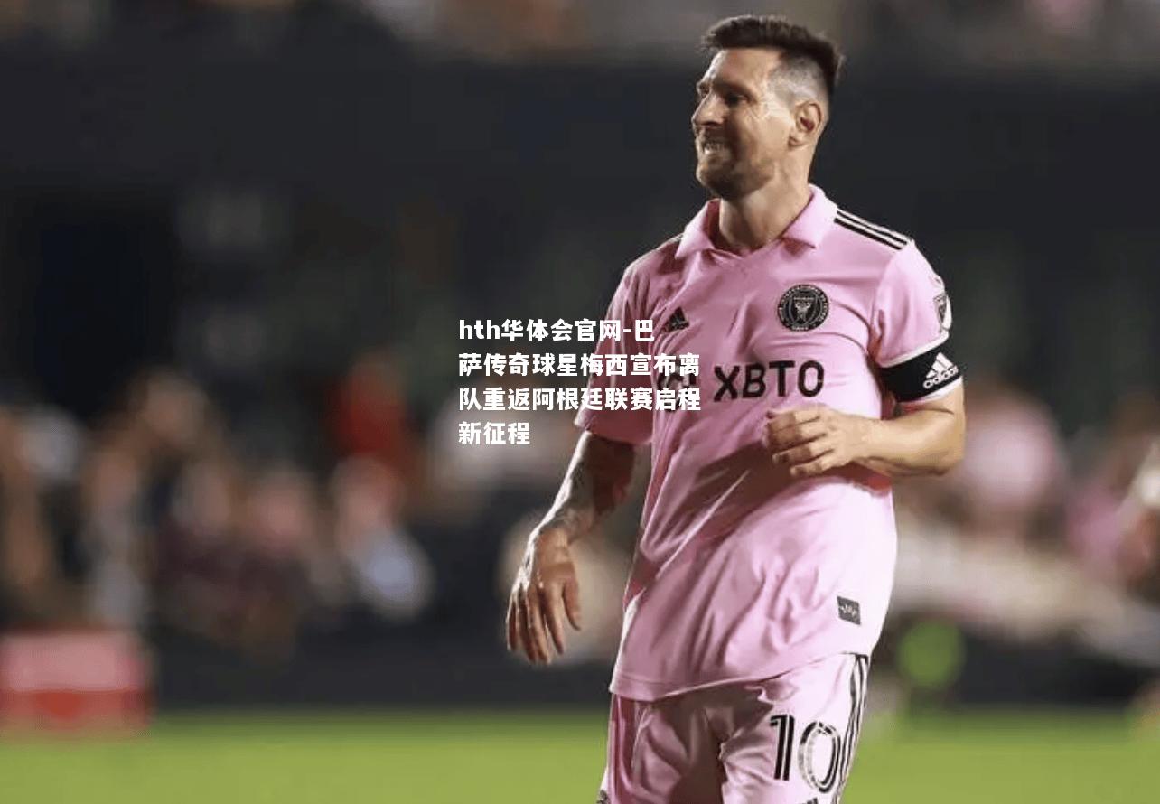hth华体会官网-巴萨传奇球星梅西宣布离队重返阿根廷联赛启程新征程