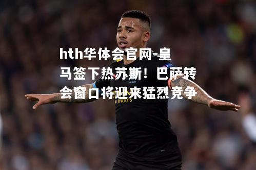hth华体会官网-皇马签下热苏斯！巴萨转会窗口将迎来猛烈竞争
