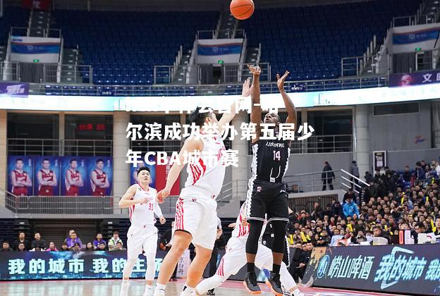 hth华体会官网-哈尔滨成功举办第五届少年CBA城市赛