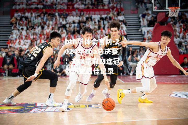 hth华体会官网-2024年cba总决赛：XXX豪取四连冠，创历史最佳纪录