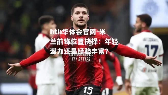 hth华体会官网-米兰前锋位置抉择：年轻潜力还是经验丰富？