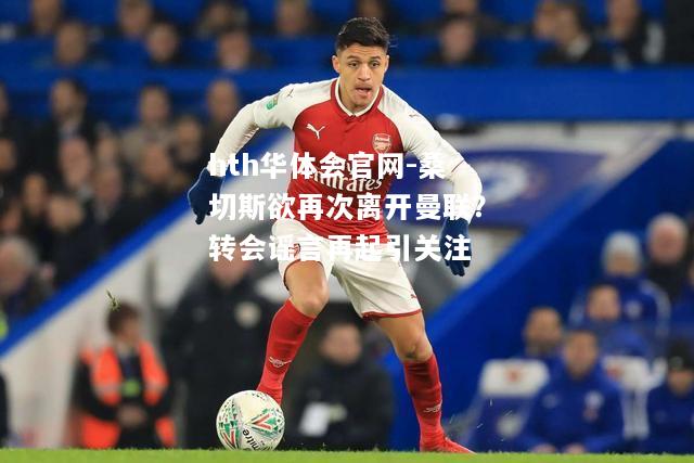 hth华体会官网-桑切斯欲再次离开曼联？转会谣言再起引关注