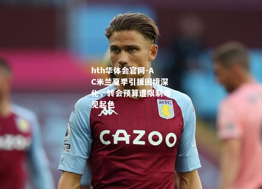 hth华体会官网-AC米兰夏季引援困境深化，转会预算遭限制难见起色