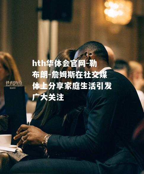 hth华体会官网-勒布朗-詹姆斯在社交媒体上分享家庭生活引发广大关注