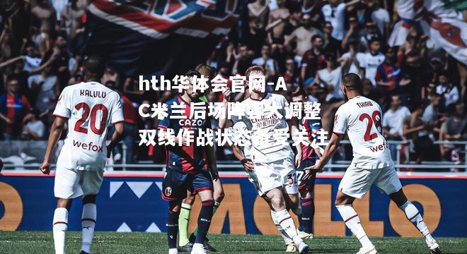 hth华体会官网-AC米兰后场阵容大调整双线作战状态备受关注