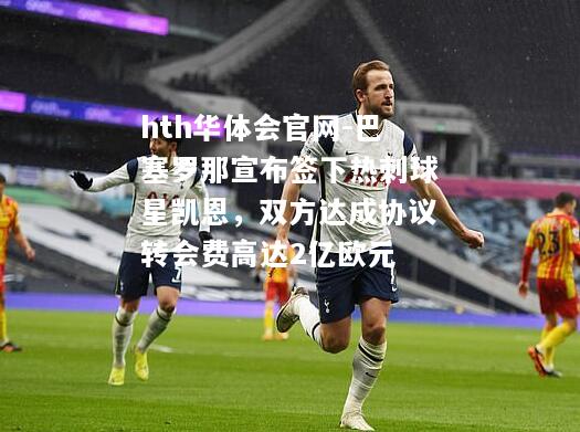 hth华体会官网-巴塞罗那宣布签下热刺球星凯恩，双方达成协议转会费高达2亿欧元