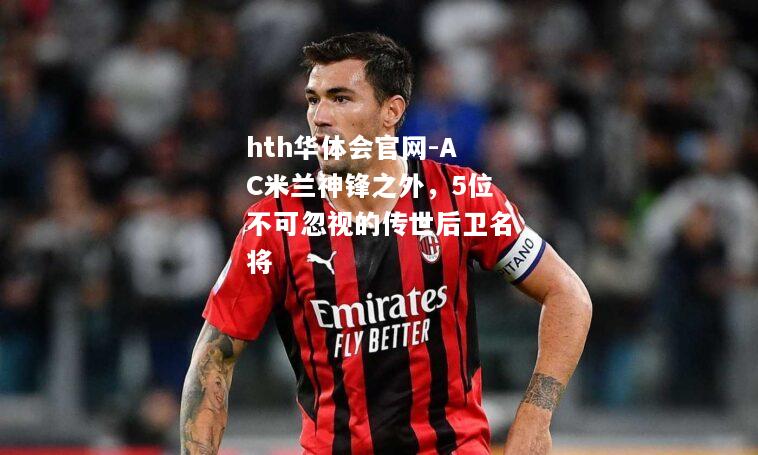hth华体会官网-AC米兰神锋之外，5位不可忽视的传世后卫名将