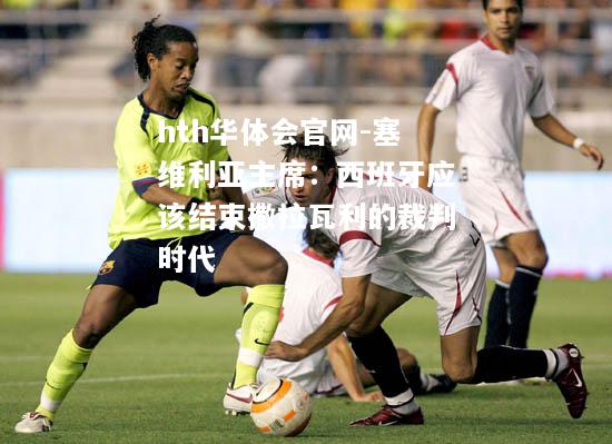 hth华体会官网-塞维利亚主席：西班牙应该结束撒拉瓦利的裁判时代