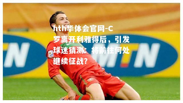 hth华体会官网-C罗离开利雅得后，引发球迷猜测：将前往何处继续征战？