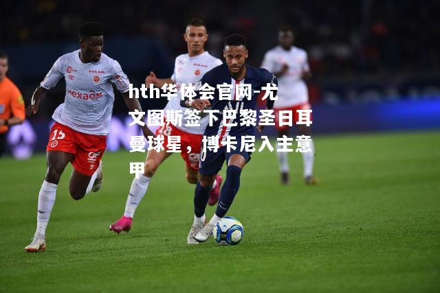 hth华体会官网-尤文图斯签下巴黎圣日耳曼球星，博卡尼入主意甲