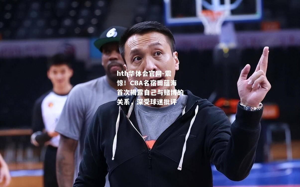 hth华体会官网-震惊！CBA名宿田蕴海首次揭露自己与赌博的关系，深受球迷批评