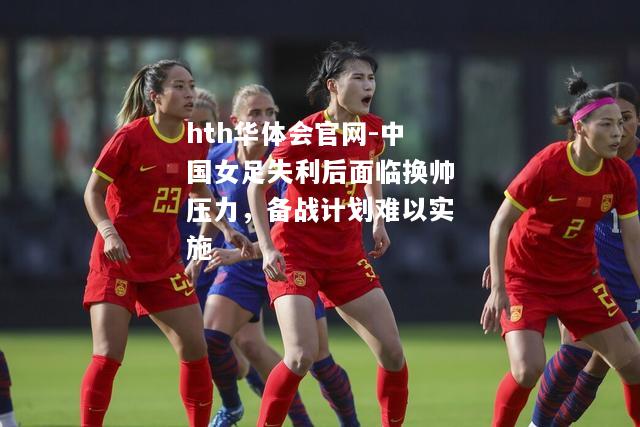 hth华体会官网-中国女足失利后面临换帅压力，备战计划难以实施
