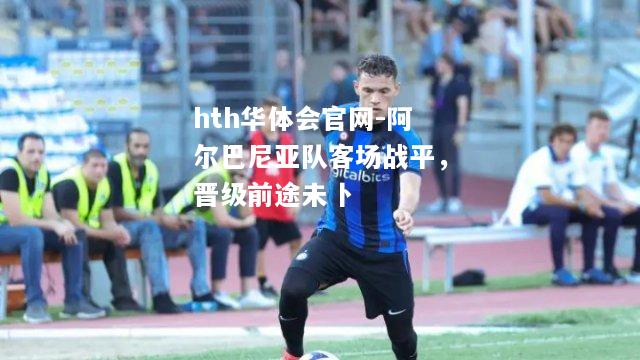 hth华体会官网-阿尔巴尼亚队客场战平，晋级前途未卜