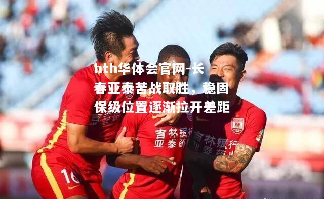 hth华体会官网-长春亚泰苦战取胜，稳固保级位置逐渐拉开差距