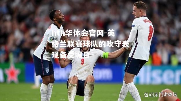 hth华体会官网-英格兰联赛球队的攻守表现备受瞩目
