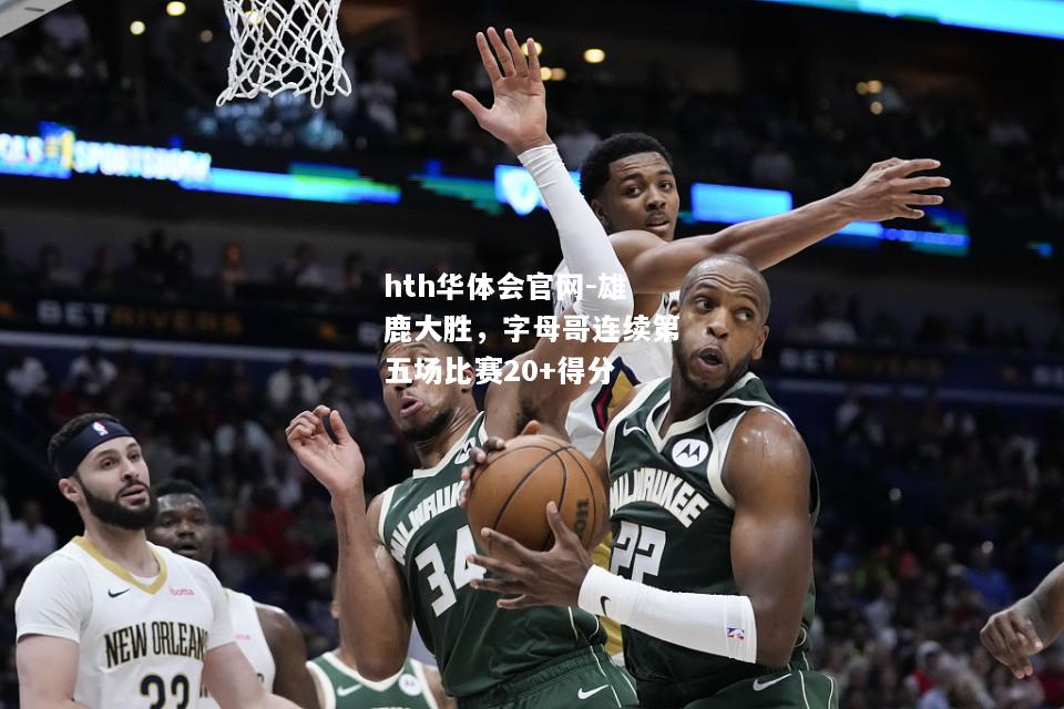 hth华体会官网-雄鹿大胜，字母哥连续第五场比赛20+得分