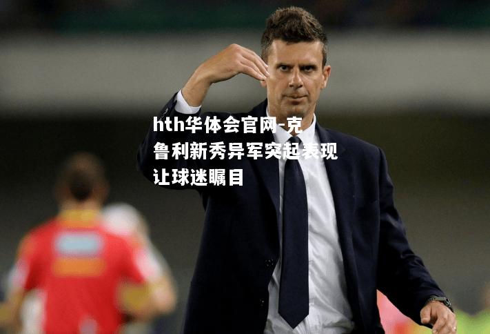 hth华体会官网-克鲁利新秀异军突起表现让球迷瞩目