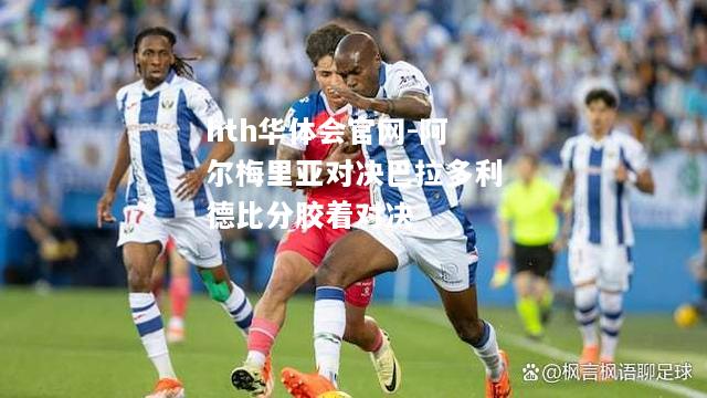 hth华体会官网-阿尔梅里亚对决巴拉多利德比分胶着对决