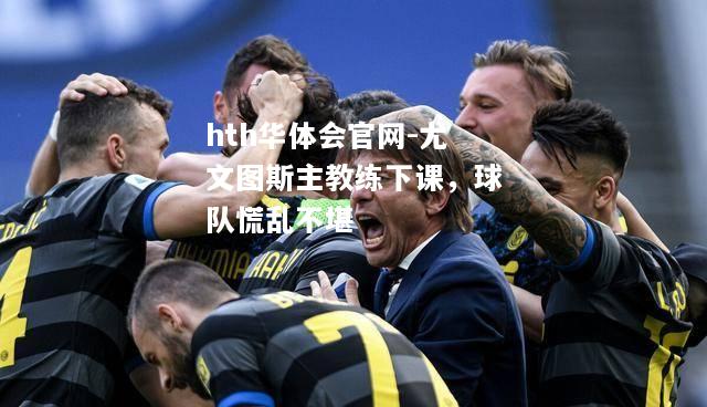 hth华体会官网-尤文图斯主教练下课，球队慌乱不堪