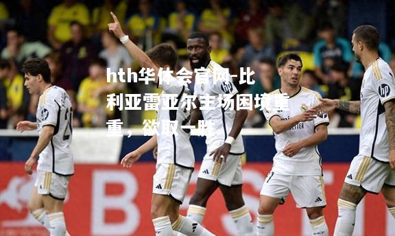 hth华体会官网-比利亚雷亚尔主场困境重重，欲取一胜