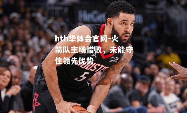 hth华体会官网-火箭队主场惜败，未能守住领先优势