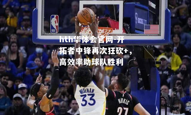hth华体会官网-开拓者中锋再次狂砍+，高效率助球队胜利