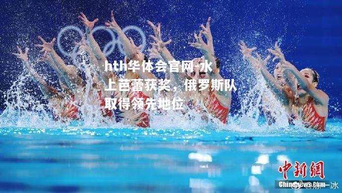 hth华体会官网-水上芭蕾获奖，俄罗斯队取得领先地位