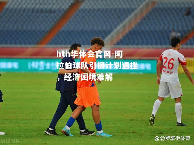 hth华体会官网-阿拉伯球队引援计划遇挫，经济困境难解